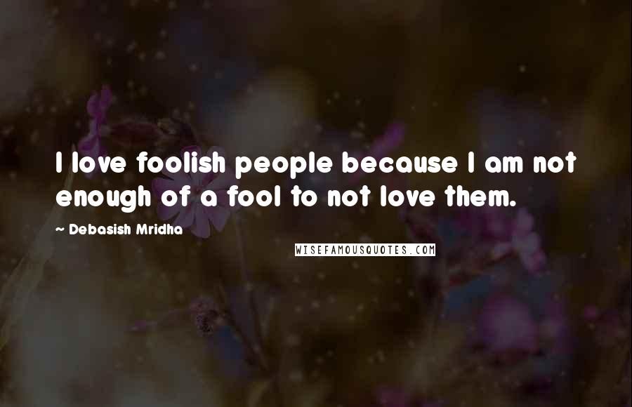 Debasish Mridha Quotes: I love foolish people because I am not enough of a fool to not love them.