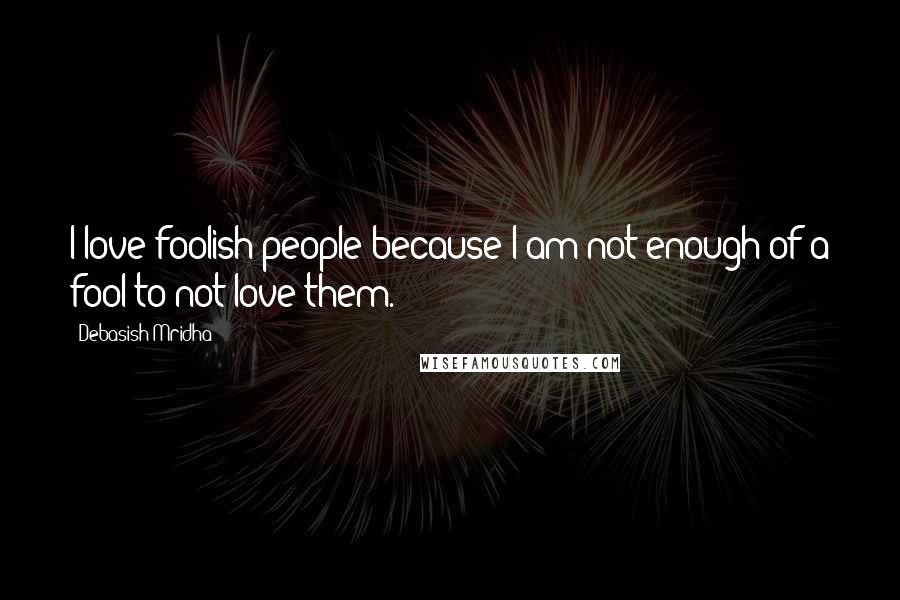 Debasish Mridha Quotes: I love foolish people because I am not enough of a fool to not love them.