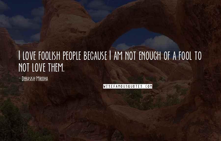 Debasish Mridha Quotes: I love foolish people because I am not enough of a fool to not love them.
