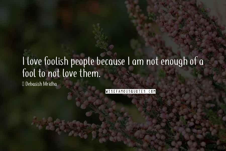 Debasish Mridha Quotes: I love foolish people because I am not enough of a fool to not love them.