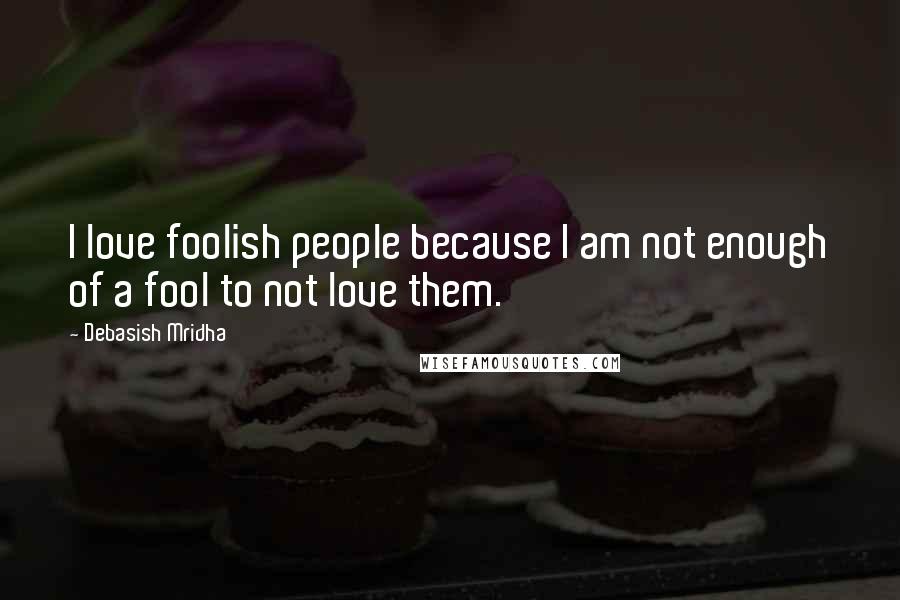 Debasish Mridha Quotes: I love foolish people because I am not enough of a fool to not love them.