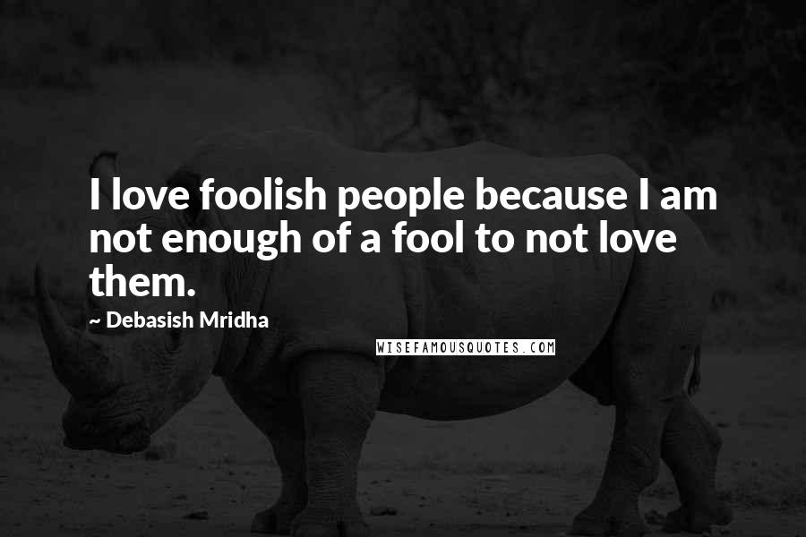 Debasish Mridha Quotes: I love foolish people because I am not enough of a fool to not love them.