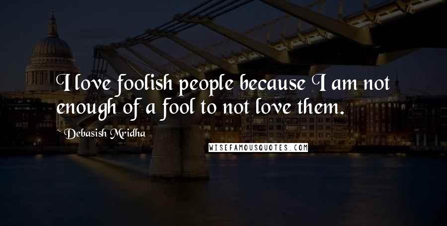 Debasish Mridha Quotes: I love foolish people because I am not enough of a fool to not love them.