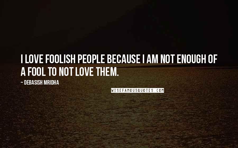 Debasish Mridha Quotes: I love foolish people because I am not enough of a fool to not love them.
