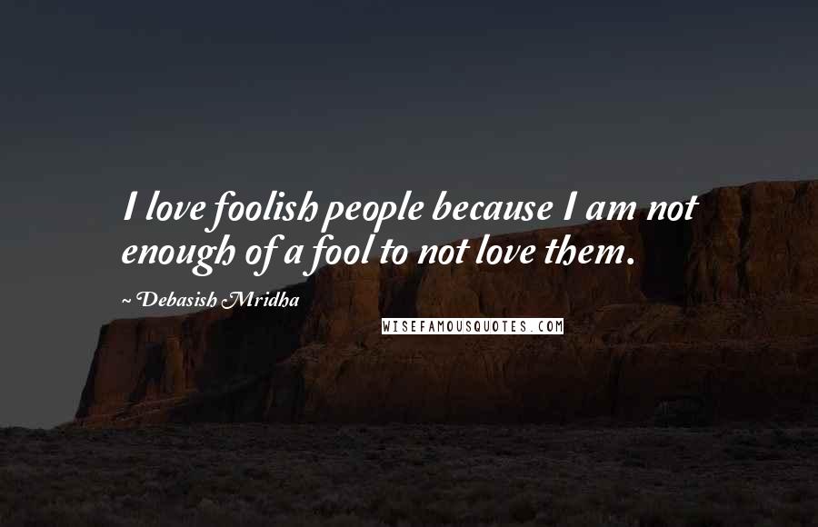 Debasish Mridha Quotes: I love foolish people because I am not enough of a fool to not love them.