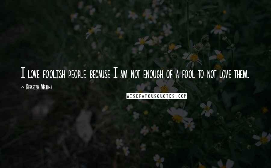 Debasish Mridha Quotes: I love foolish people because I am not enough of a fool to not love them.