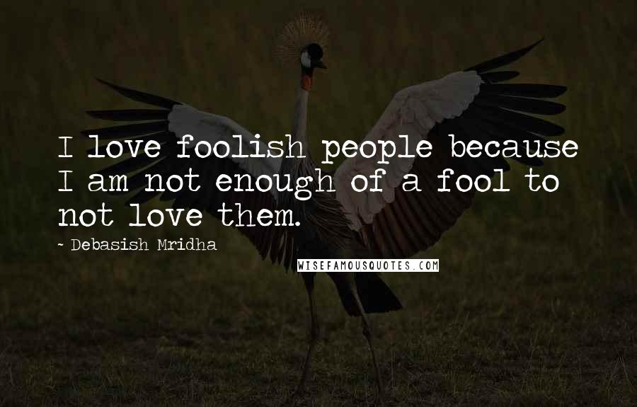 Debasish Mridha Quotes: I love foolish people because I am not enough of a fool to not love them.