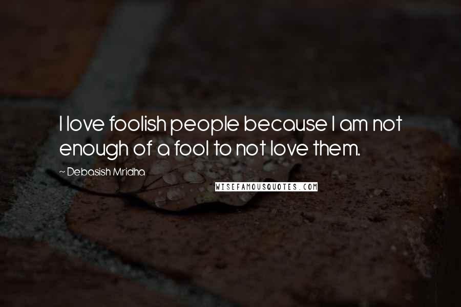 Debasish Mridha Quotes: I love foolish people because I am not enough of a fool to not love them.