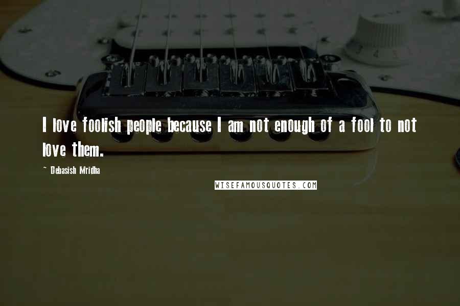 Debasish Mridha Quotes: I love foolish people because I am not enough of a fool to not love them.