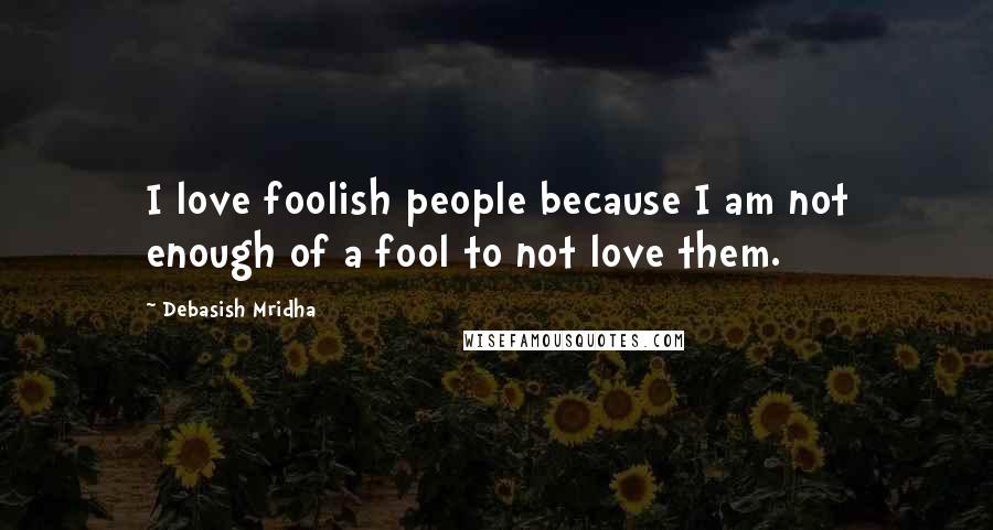 Debasish Mridha Quotes: I love foolish people because I am not enough of a fool to not love them.