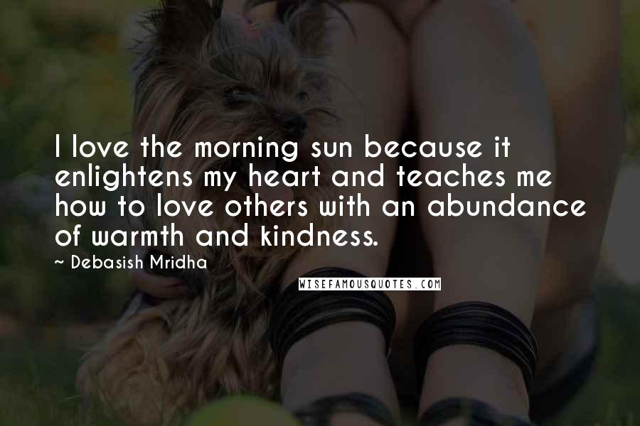 Debasish Mridha Quotes: I love the morning sun because it enlightens my heart and teaches me how to love others with an abundance of warmth and kindness.