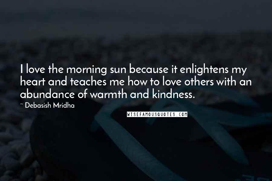 Debasish Mridha Quotes: I love the morning sun because it enlightens my heart and teaches me how to love others with an abundance of warmth and kindness.