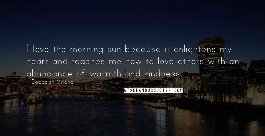 Debasish Mridha Quotes: I love the morning sun because it enlightens my heart and teaches me how to love others with an abundance of warmth and kindness.
