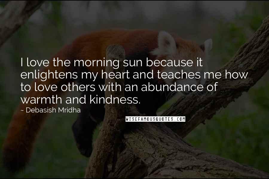 Debasish Mridha Quotes: I love the morning sun because it enlightens my heart and teaches me how to love others with an abundance of warmth and kindness.