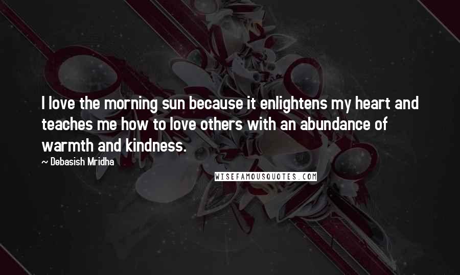Debasish Mridha Quotes: I love the morning sun because it enlightens my heart and teaches me how to love others with an abundance of warmth and kindness.