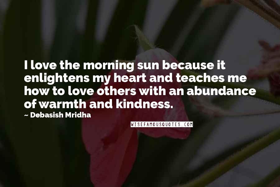 Debasish Mridha Quotes: I love the morning sun because it enlightens my heart and teaches me how to love others with an abundance of warmth and kindness.
