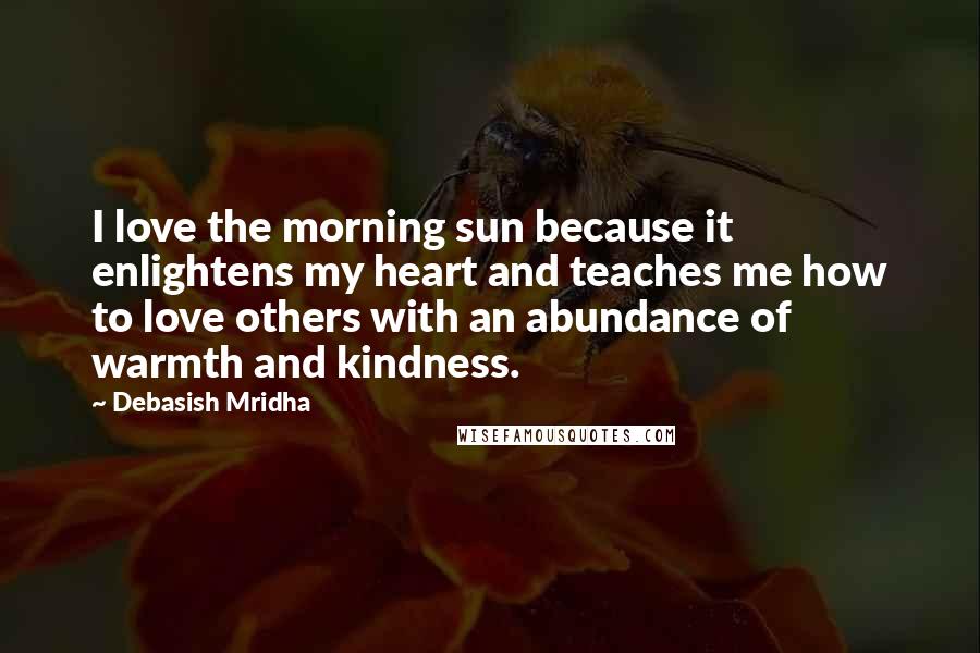 Debasish Mridha Quotes: I love the morning sun because it enlightens my heart and teaches me how to love others with an abundance of warmth and kindness.
