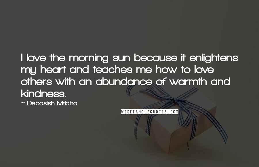 Debasish Mridha Quotes: I love the morning sun because it enlightens my heart and teaches me how to love others with an abundance of warmth and kindness.