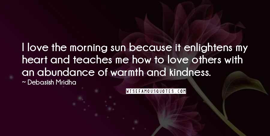 Debasish Mridha Quotes: I love the morning sun because it enlightens my heart and teaches me how to love others with an abundance of warmth and kindness.