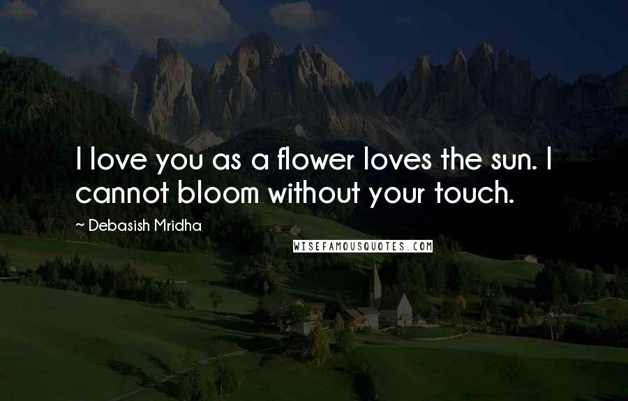 Debasish Mridha Quotes: I love you as a flower loves the sun. I cannot bloom without your touch.