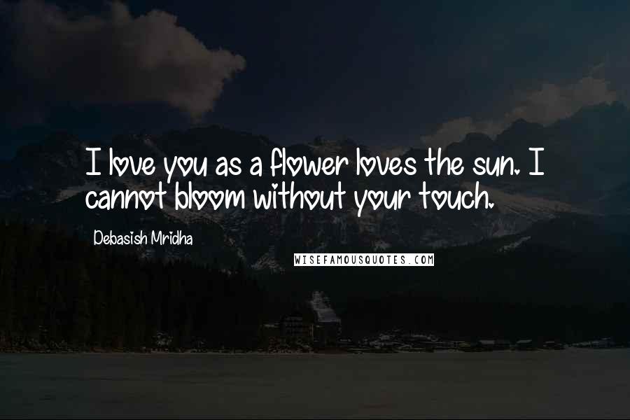 Debasish Mridha Quotes: I love you as a flower loves the sun. I cannot bloom without your touch.