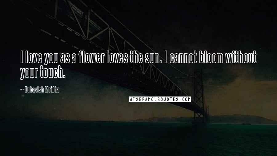 Debasish Mridha Quotes: I love you as a flower loves the sun. I cannot bloom without your touch.