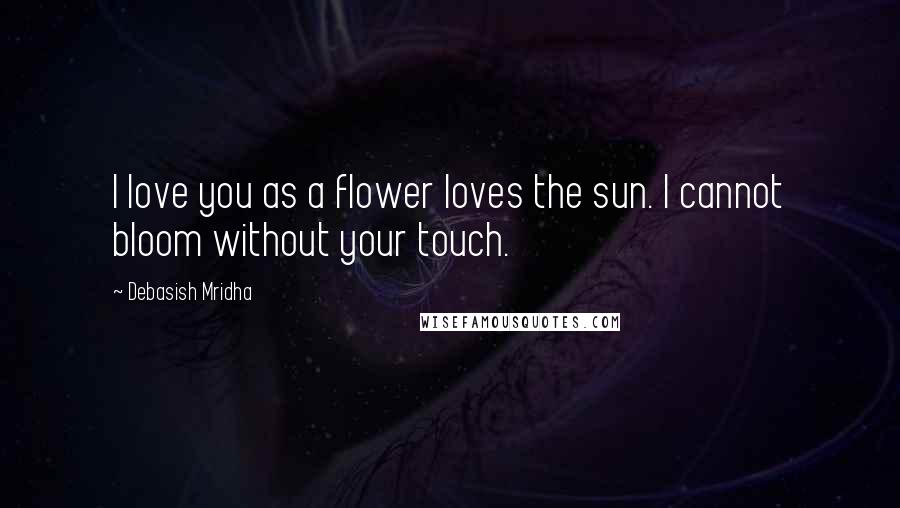 Debasish Mridha Quotes: I love you as a flower loves the sun. I cannot bloom without your touch.