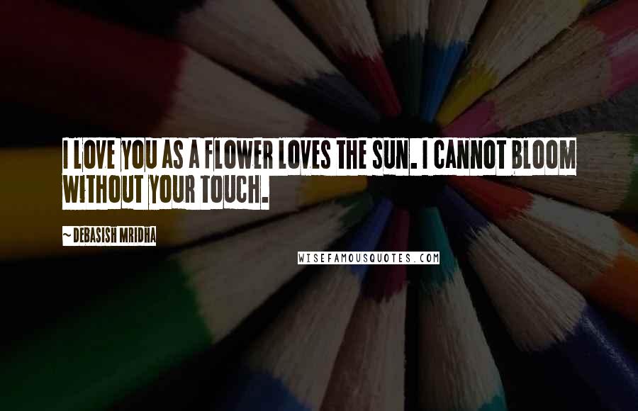 Debasish Mridha Quotes: I love you as a flower loves the sun. I cannot bloom without your touch.