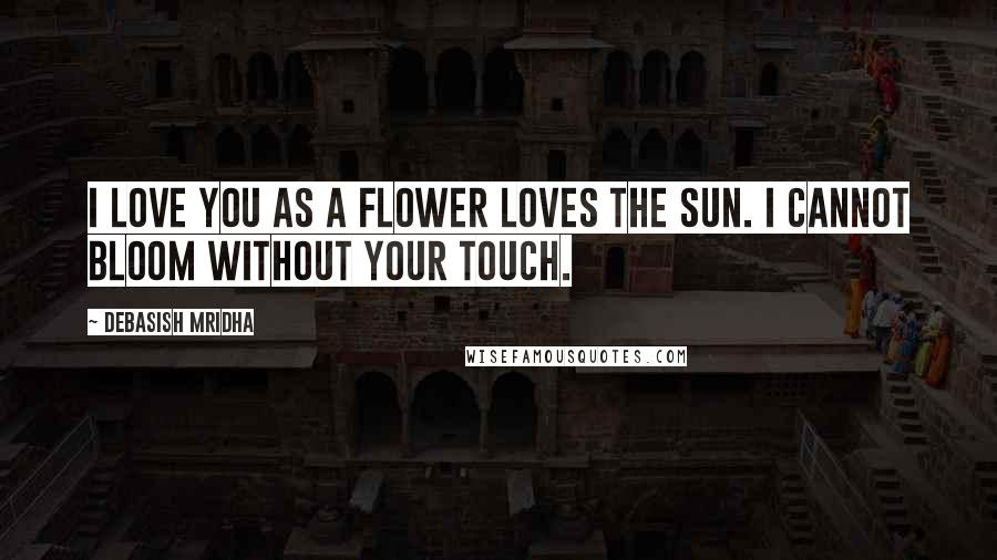 Debasish Mridha Quotes: I love you as a flower loves the sun. I cannot bloom without your touch.