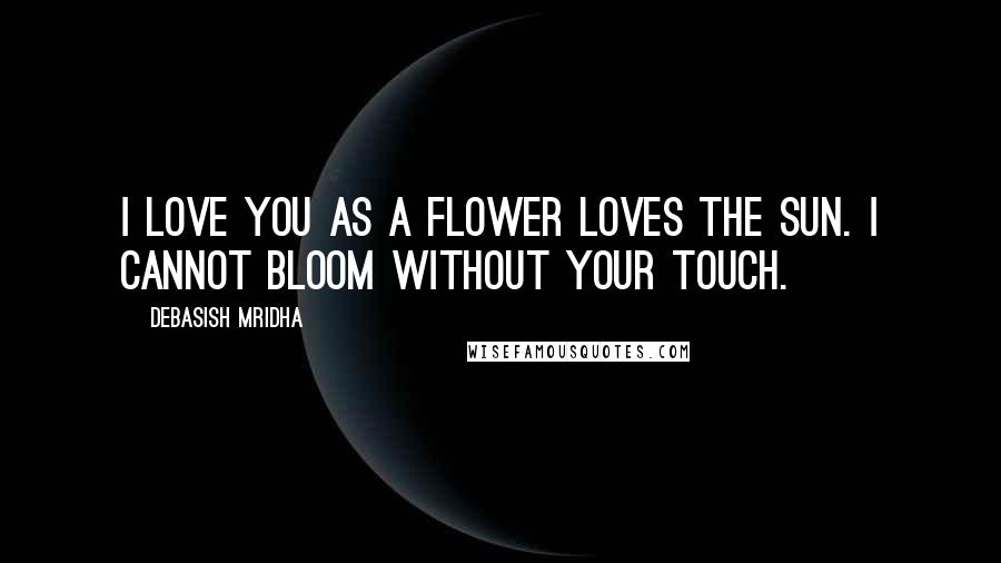 Debasish Mridha Quotes: I love you as a flower loves the sun. I cannot bloom without your touch.