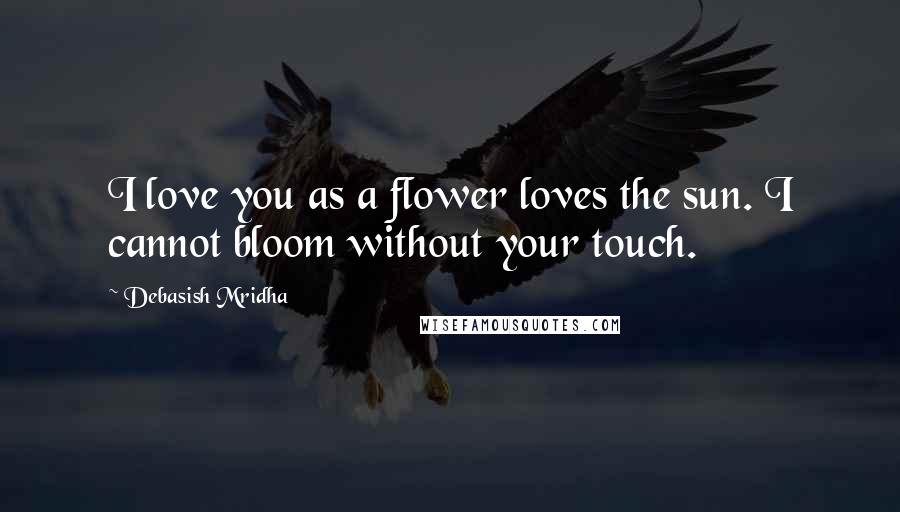 Debasish Mridha Quotes: I love you as a flower loves the sun. I cannot bloom without your touch.