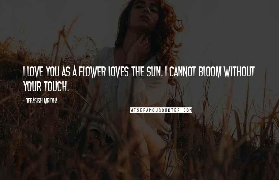 Debasish Mridha Quotes: I love you as a flower loves the sun. I cannot bloom without your touch.