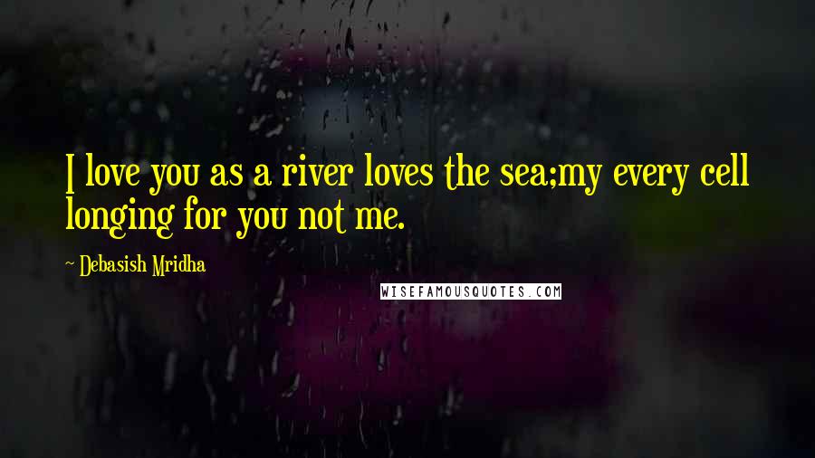 Debasish Mridha Quotes: I love you as a river loves the sea;my every cell longing for you not me.