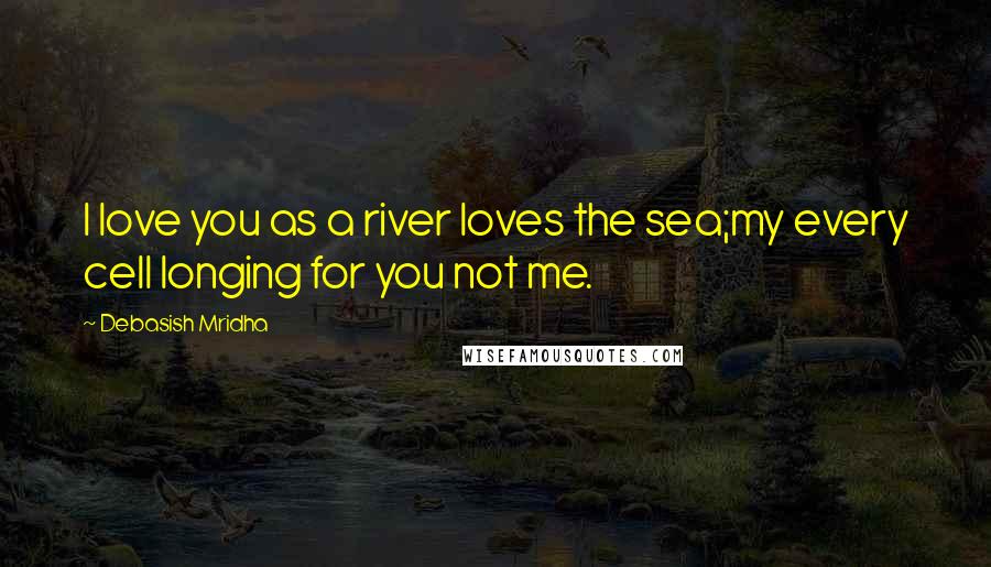 Debasish Mridha Quotes: I love you as a river loves the sea;my every cell longing for you not me.