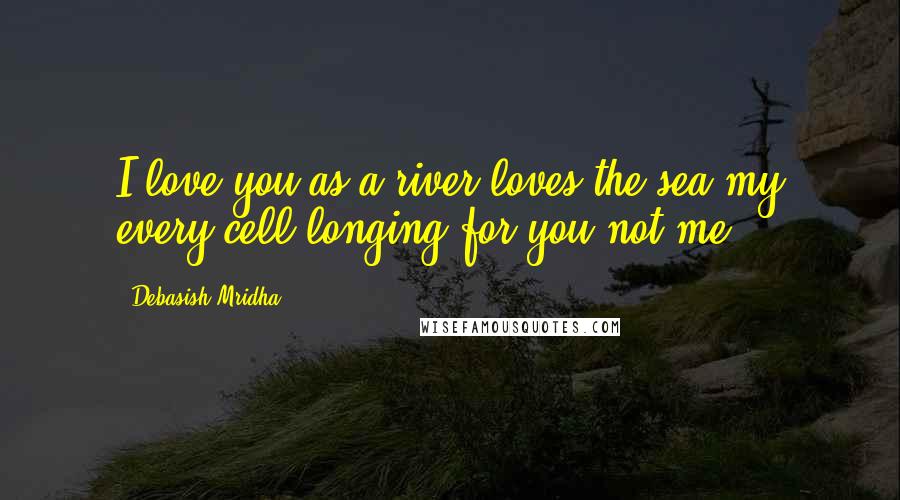 Debasish Mridha Quotes: I love you as a river loves the sea;my every cell longing for you not me.