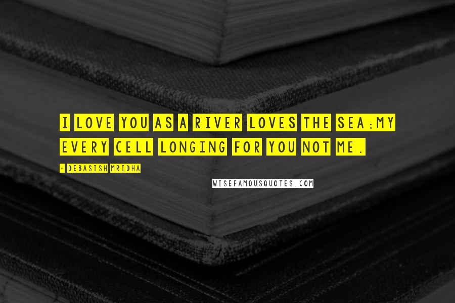 Debasish Mridha Quotes: I love you as a river loves the sea;my every cell longing for you not me.
