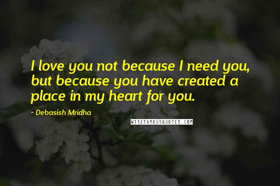 Debasish Mridha Quotes: I love you not because I need you, but because you have created a place in my heart for you.