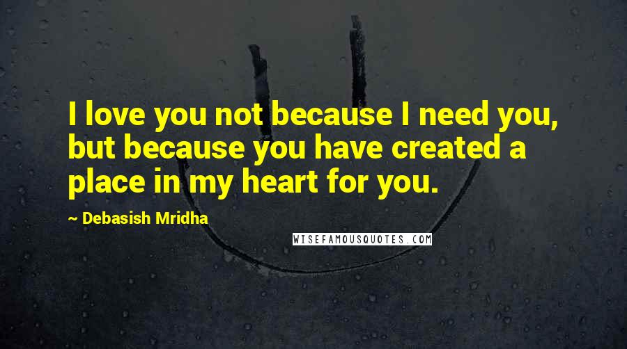 Debasish Mridha Quotes: I love you not because I need you, but because you have created a place in my heart for you.