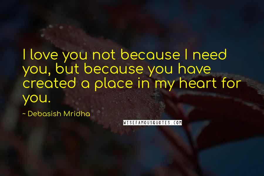 Debasish Mridha Quotes: I love you not because I need you, but because you have created a place in my heart for you.