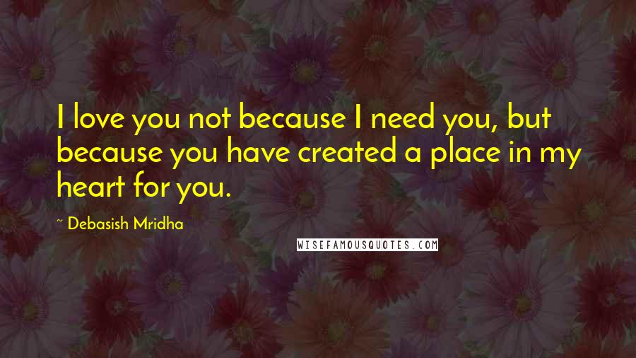 Debasish Mridha Quotes: I love you not because I need you, but because you have created a place in my heart for you.