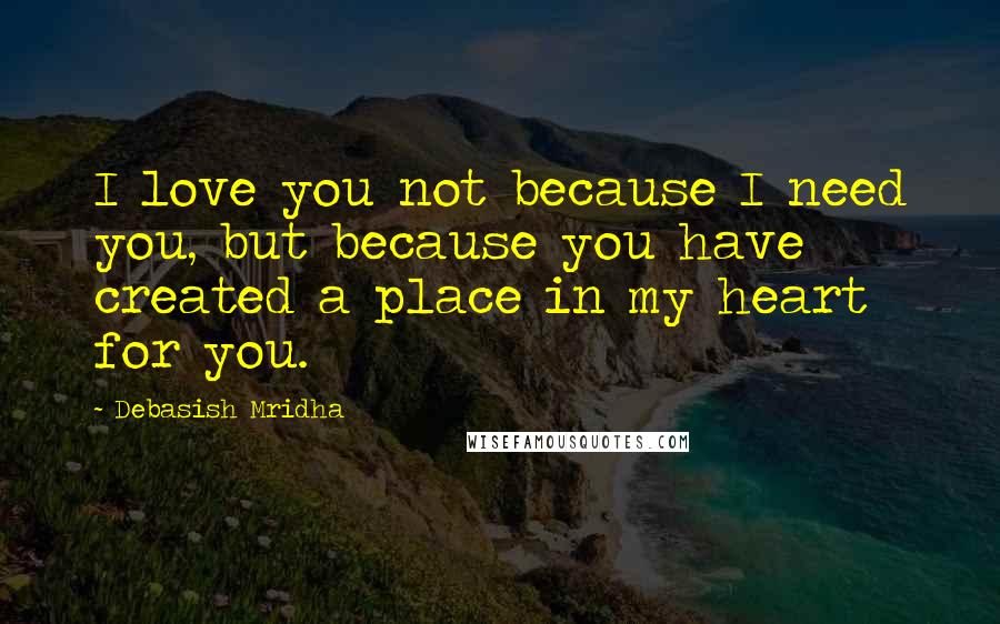 Debasish Mridha Quotes: I love you not because I need you, but because you have created a place in my heart for you.