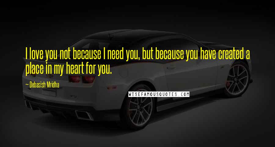 Debasish Mridha Quotes: I love you not because I need you, but because you have created a place in my heart for you.