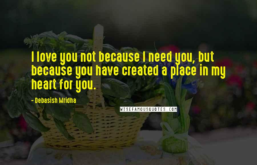 Debasish Mridha Quotes: I love you not because I need you, but because you have created a place in my heart for you.