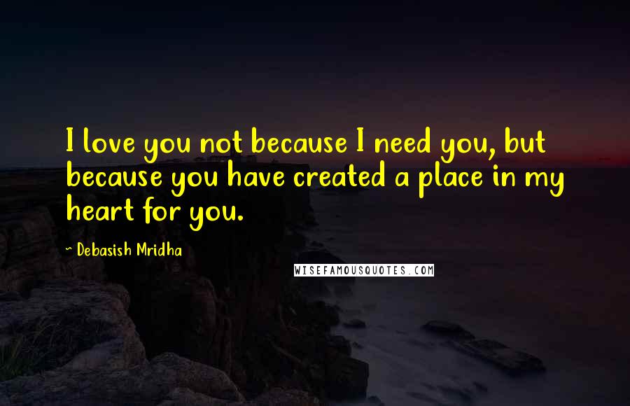 Debasish Mridha Quotes: I love you not because I need you, but because you have created a place in my heart for you.