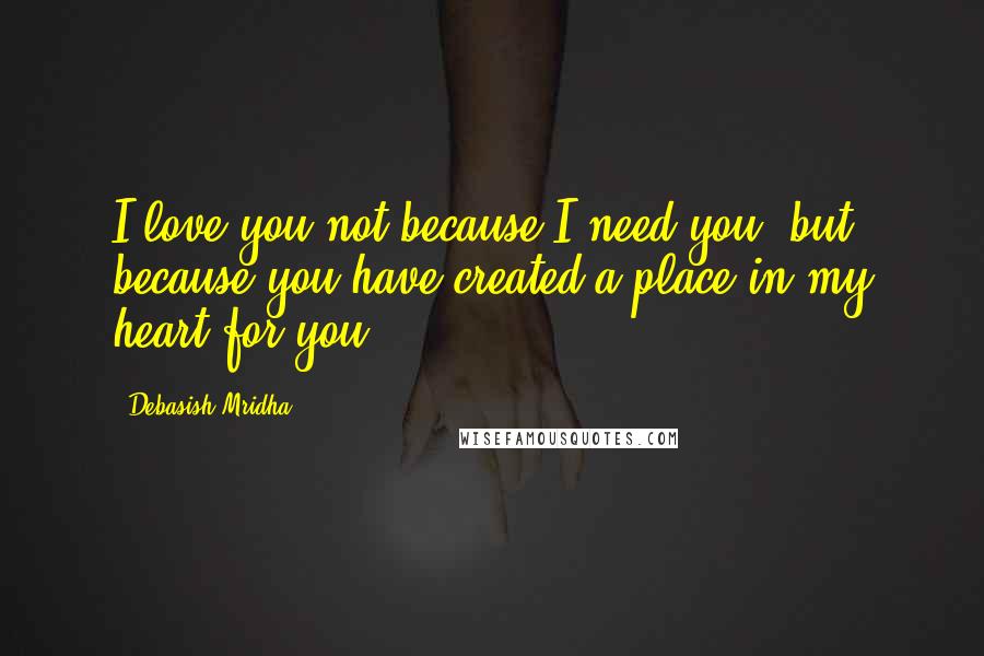 Debasish Mridha Quotes: I love you not because I need you, but because you have created a place in my heart for you.