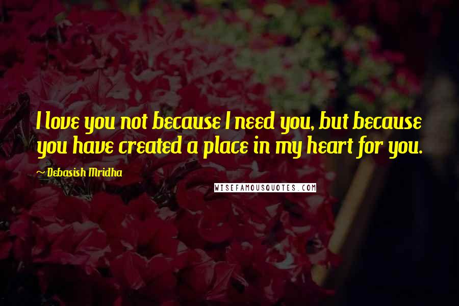 Debasish Mridha Quotes: I love you not because I need you, but because you have created a place in my heart for you.