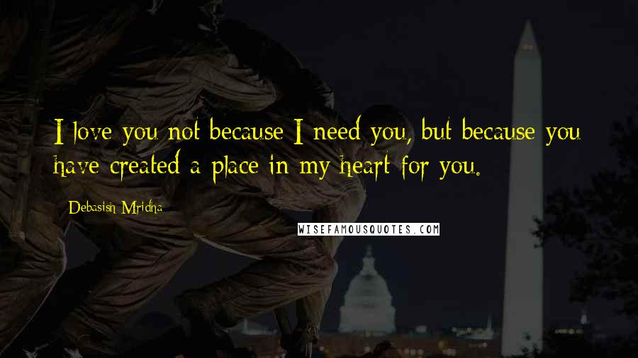 Debasish Mridha Quotes: I love you not because I need you, but because you have created a place in my heart for you.