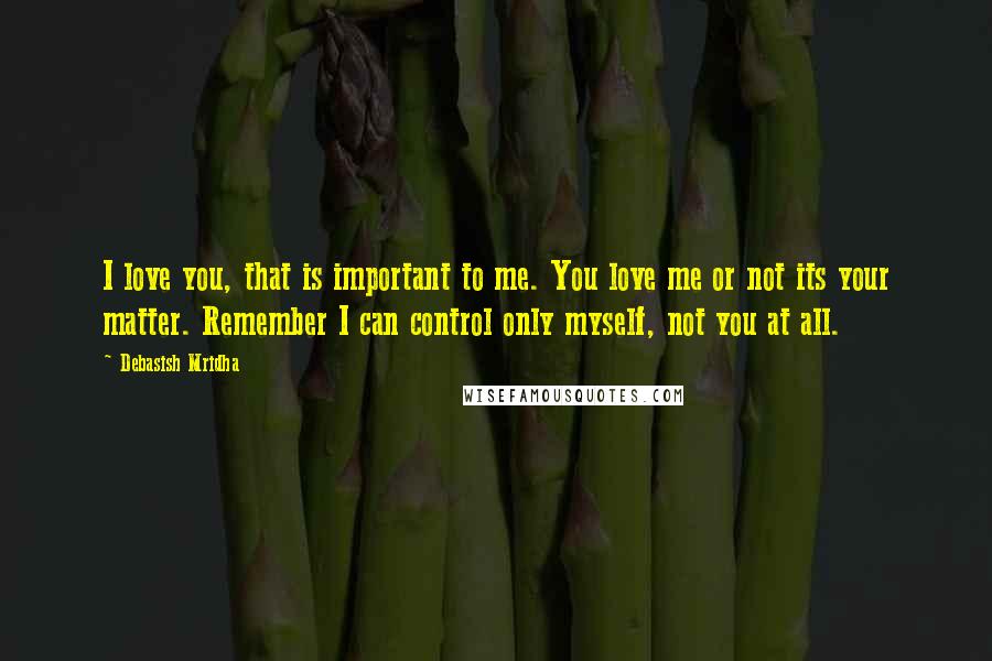 Debasish Mridha Quotes: I love you, that is important to me. You love me or not its your matter. Remember I can control only myself, not you at all.