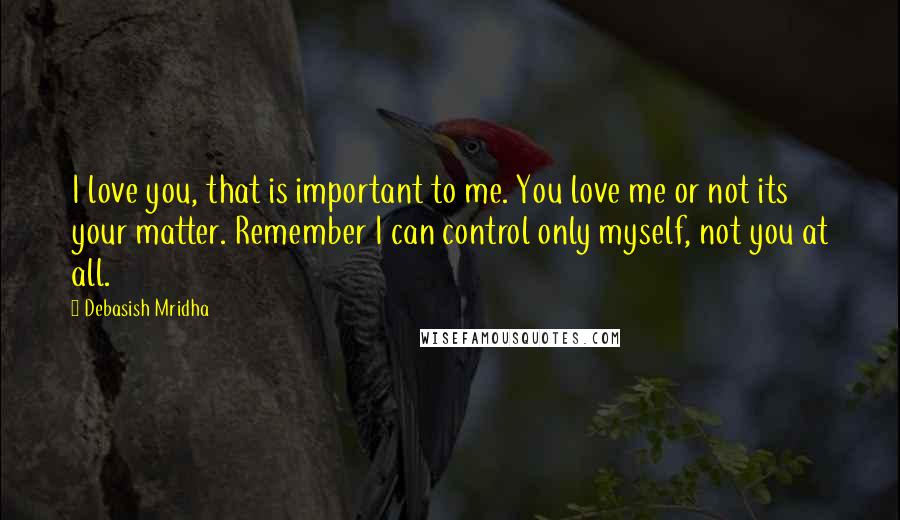 Debasish Mridha Quotes: I love you, that is important to me. You love me or not its your matter. Remember I can control only myself, not you at all.