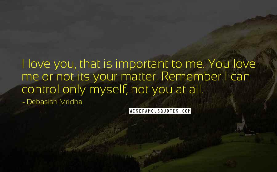 Debasish Mridha Quotes: I love you, that is important to me. You love me or not its your matter. Remember I can control only myself, not you at all.